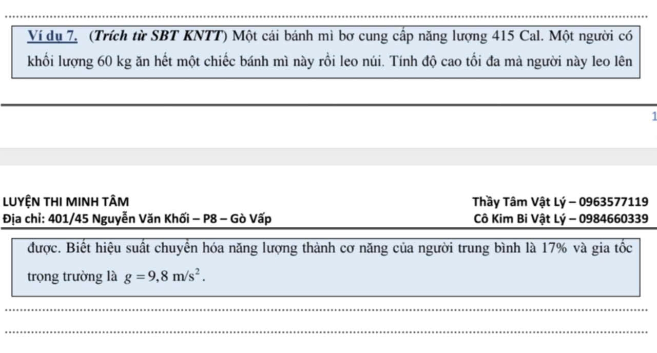 Ví dụ 7. (Trích từ SBT KNTT) Một cái bánh mì bơ cung cấp năng lượng 415 Cal. Một người có 
khối lượng 60 kg ăn hết một chiếc bánh mì này rồi leo núi. Tính độ cao tối đa mà người này leo lên 
1 
LUYỆN THI MINH TÂM Thầy Tâm Vật Lý - 0963577119
Địa chỉ: 401/45 Nguyễn Văn Khối - P8 - Gò Vấp Cô Kim Bi Vật Lý - 0984660339
được. Biết hiệu suất chuyển hóa năng lượng thành cơ năng của người trung bình là 17% và gia tốc 
trọng trường là g=9,8m/s^2. 
_ 
_ 
_