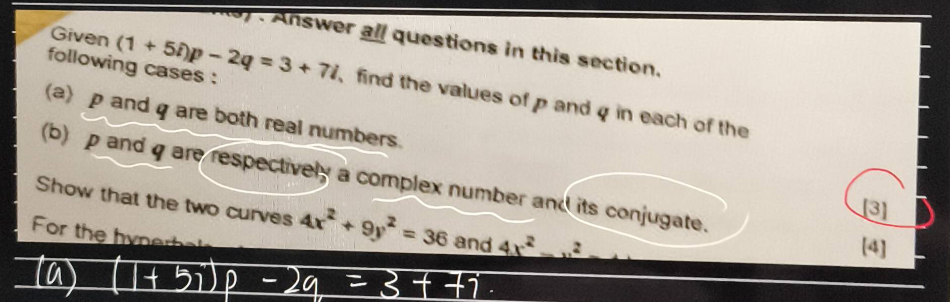 Answer all questions in this section. 
following cases : 
Given (1+5i)p-2q=3+7i find the values of p and q in each of the 
(a) p and q are both real numbers. 
(b) p and q are respectively a complex number and its conjugate. 
[3] 
Show that the two curves 4x^2+9y^2=36 and 4x^2-u^2 _  
For the hynerhal 
[4]