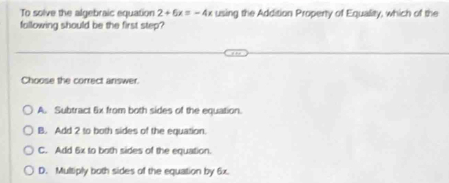 To solve the algebraic equation 2+6x=-4x using the Addition Property of Equality, which of the
fallowing should be the first step?
Choose the correct answer.
A. Subtract 6x from both sides of the equation.
B. Add 2 to both sides of the equation.
C. Add 6x to both sides of the equation.
D. Multiply both sides of the equation by 6x.