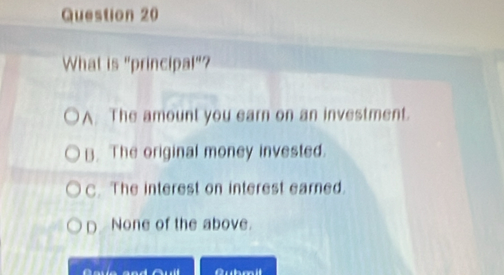 What is "principal"?
A. The amount you earn on an investment.
B. The original money invested.
C. The interest on interest earned.
D None of the above.
a Qubm il