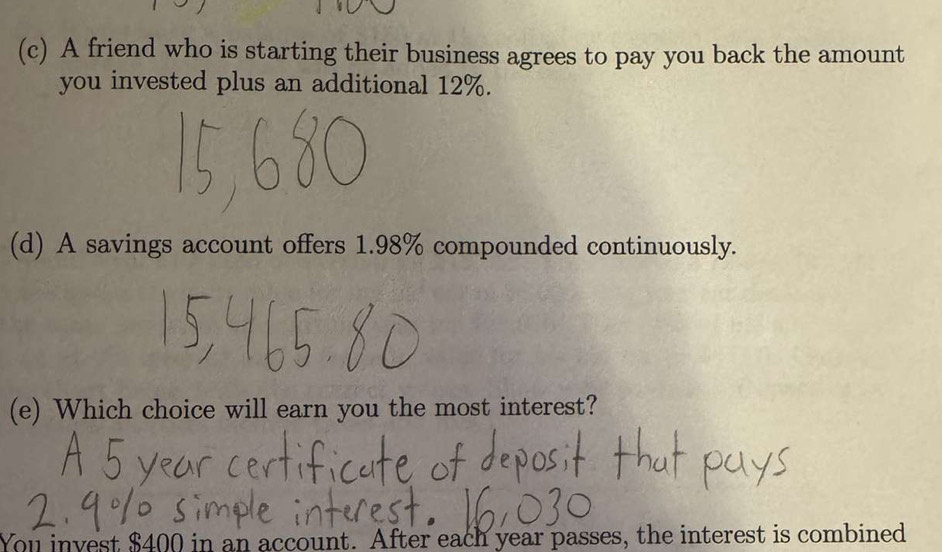 A friend who is starting their business agrees to pay you back the amount 
you invested plus an additional 12%. 
(d) A savings account offers 1.98% compounded continuously. 
(e) Which choice will earn you the most interest? 
You invest $400 in an account. After each year passes, the interest is combined