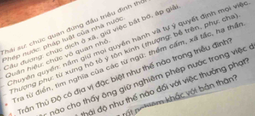 Shái sư: chức quan đứng đầu triều đình thỏ 
Câu đương: chức dịch ở xã, giữ việc bắt bớ, áp giả 
Phép nước: pháp luật của nhà nước 
Chuyên quyền: nầm giữ mọi quyền hành và tự ý quyết định mọi việc 
Thượng phụ: từ xưng hô tỏ ý tôn kính (thượng: bể trên, phụ: cha 
Quân hiệu: chức võ quan nhỏ 
Tra từ điển, tìm nghĩa của các từ ngữ: thêm cấm, xã tắc, hạ thầi 
, Trần Thủ Độ có địa vị đặc biệt như thế nào trong triều đình 
* nào cho thấy ông giữ nghiêm phép nước trong việc ở 
đhái độ như thế nào đối với việc thưởng phạt 
rất pohiêm khắc với bản thân?