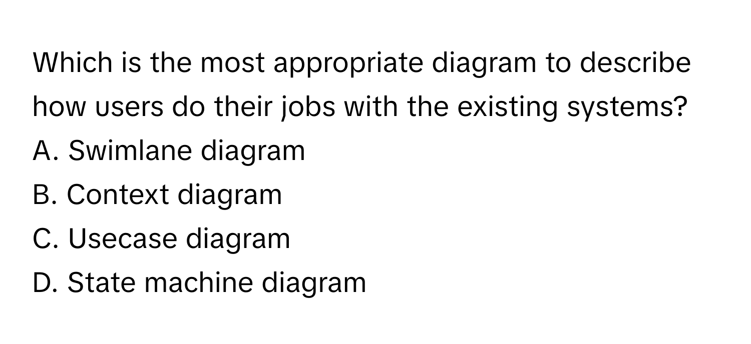 Which is the most appropriate diagram to describe how users do their jobs with the existing systems? 

A. Swimlane diagram
B. Context diagram
C. Usecase diagram
D. State machine diagram