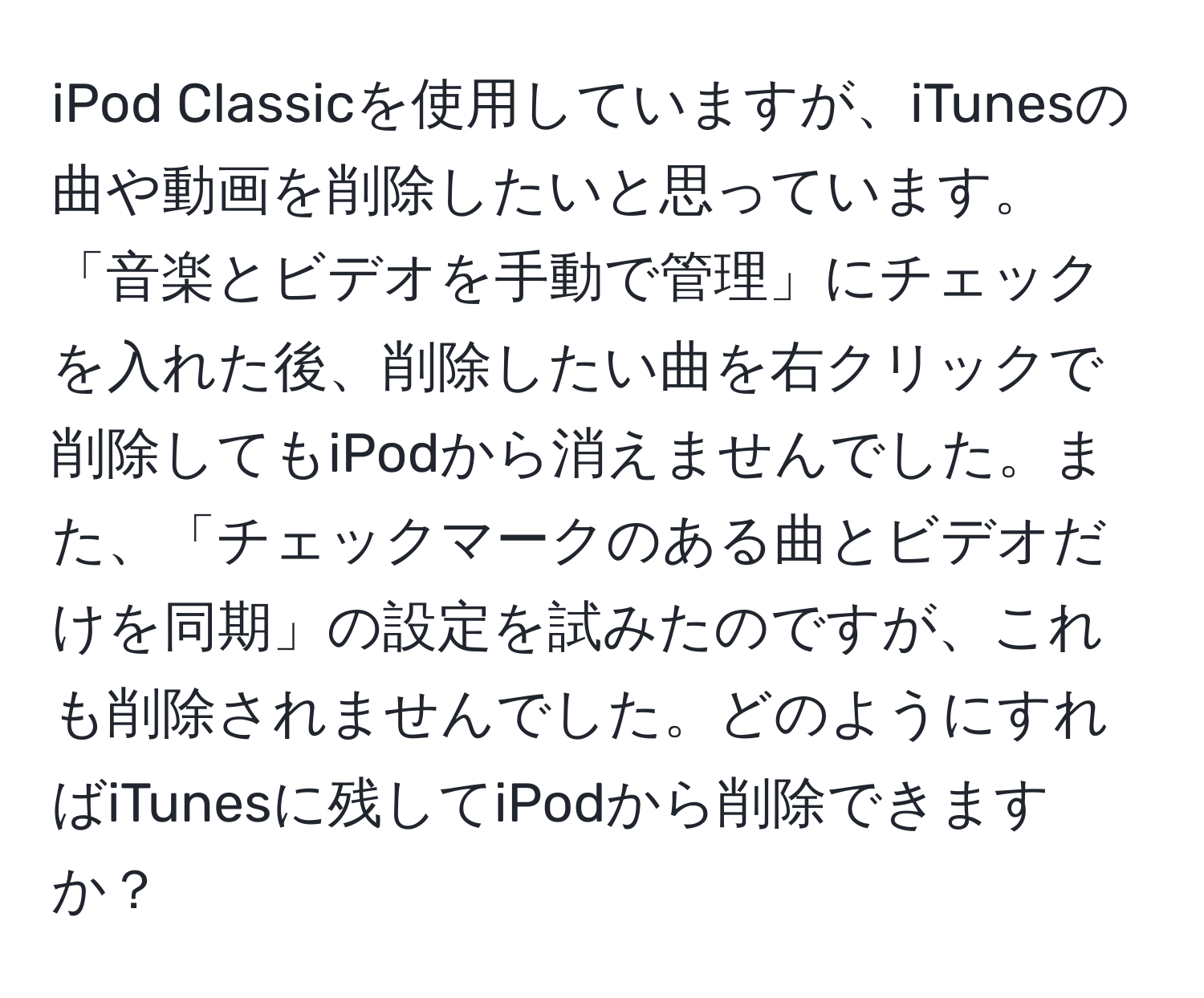 iPod Classicを使用していますが、iTunesの曲や動画を削除したいと思っています。「音楽とビデオを手動で管理」にチェックを入れた後、削除したい曲を右クリックで削除してもiPodから消えませんでした。また、「チェックマークのある曲とビデオだけを同期」の設定を試みたのですが、これも削除されませんでした。どのようにすればiTunesに残してiPodから削除できますか？