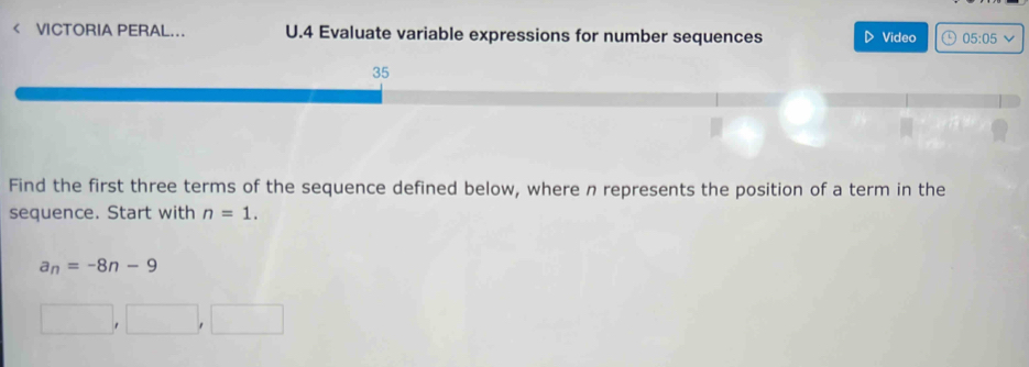 < VCTORIA PERAL... U.4 Evaluate variable expressions for number sequences Video 05:05 
Find the first three terms of the sequence defined below, where  n represents the position of a term in the 
sequence. Start with n=1.
a_n=-8n-9
□ ,□ ,□