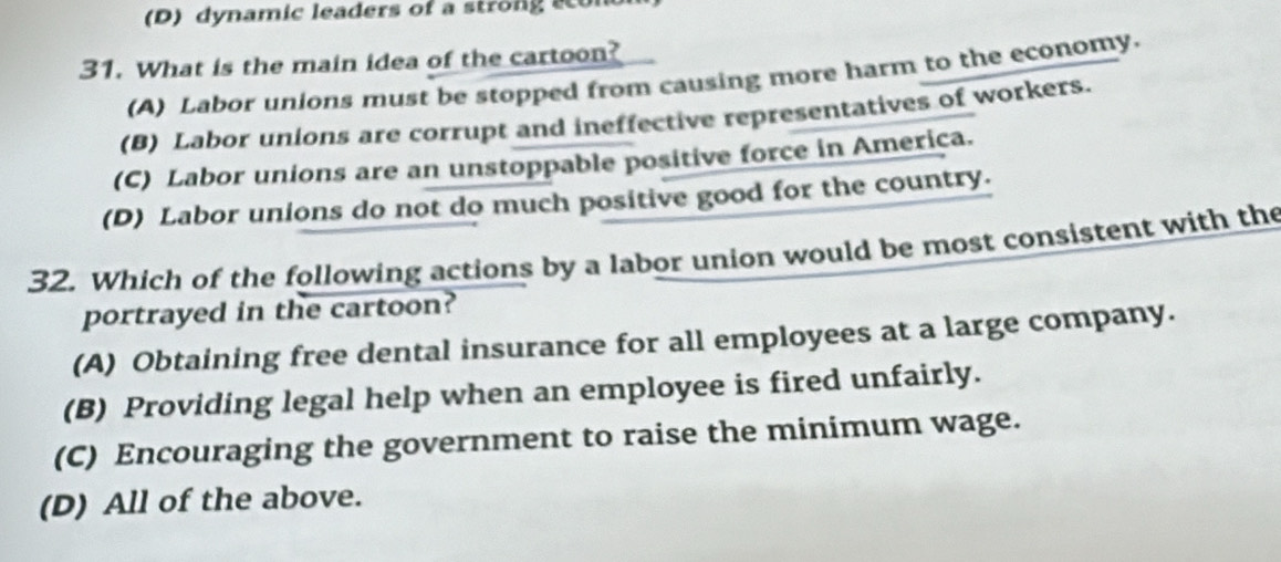 dynamic leaders of a strong a
31. What is the main idea of the cartoon?
(A) Labor unions must be stopped from causing more harm to the economy.
(B) Labor unions are corrupt and ineffective representatives of workers.
(C) Labor unions are an unstoppable positive force in America.
(D) Labor unions do not do much positive good for the country.
32. Which of the following actions by a labor union would be most consistent with the
portrayed in the cartoon?
(A) Obtaining free dental insurance for all employees at a large company.
(B) Providing legal help when an employee is fired unfairly.
(C) Encouraging the government to raise the minimum wage.
(D) All of the above.