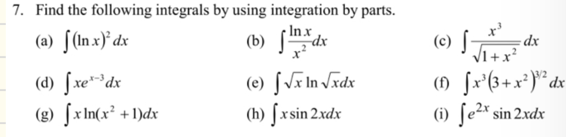 Find the following integrals by using integration by parts. 
(a) ∈t (ln x)^2dx (b) ∈t  ln x/x^2 dx (c) ∈t  x^3/sqrt(1+x^2) dx
(d) ∈t xe^(x-3)dx (e) ∈t sqrt(x)ln sqrt(x)dx (f) ∈t x^3(3+x^2)^3/2dx
(g) ∈t xln (x^2+1)dx (h) ∈t xsin 2xdx (i) ∈t e^(2x)sin 2xdx