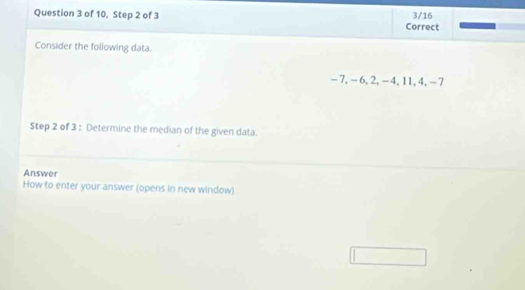 of 10, Step 2 of 3 3/16 
Correct 
Consider the following data.
-7, -6, 2, -4, 11, 4, -7
Step 2 of 3 : Determine the median of the given data. 
Answer 
How to enter your answer (opens in new window)