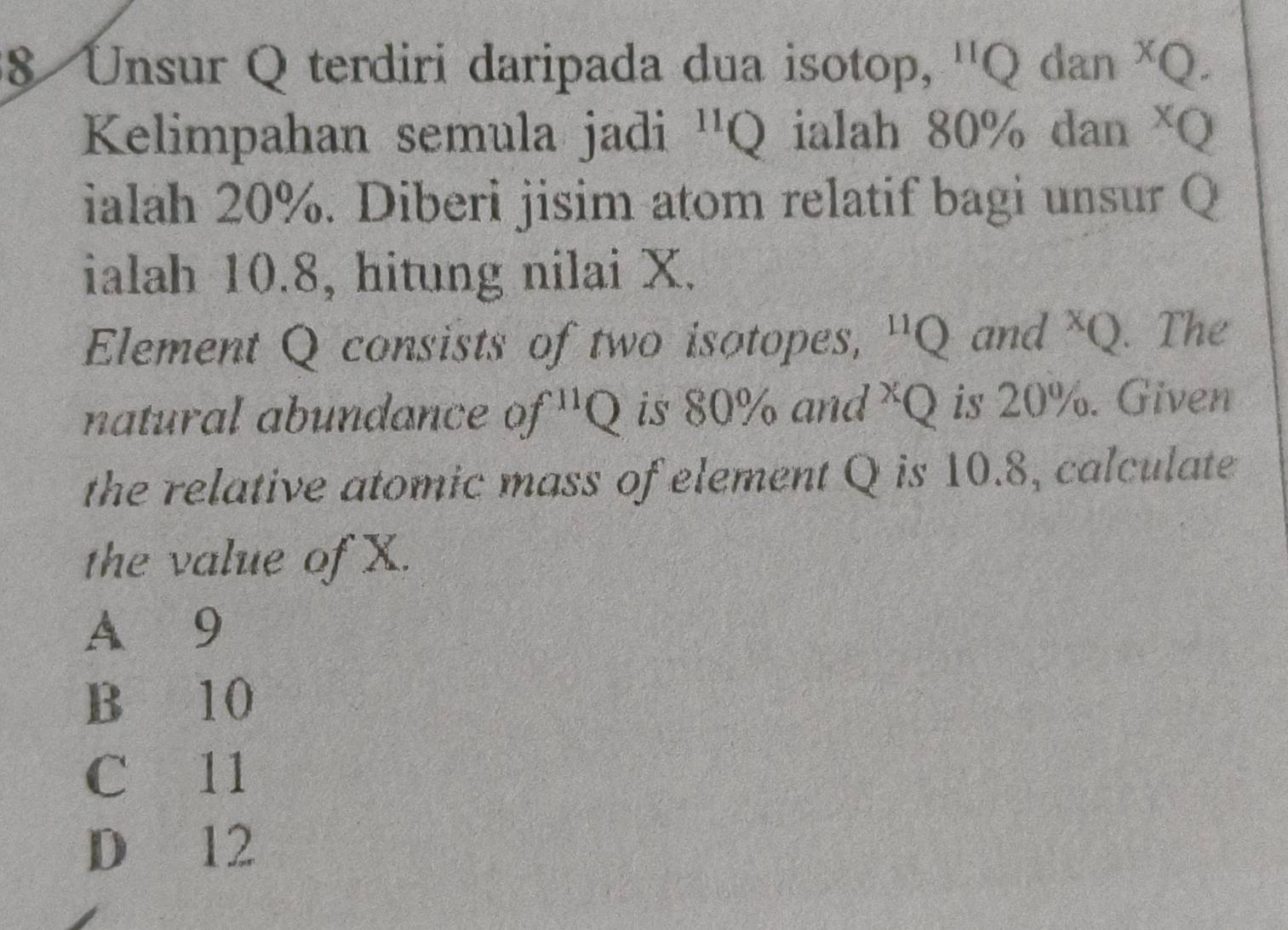 Unsur Q terdiri daripada dua isotop, '' Q dan * Q.
Kelimpahan semula jadi^(11)Q ialah 80% dan XQ
ialah 20%. Diberi jisim atom relatif bagi unsur Q
ialah 10.8, hitung nilai X.
Element Q consists of two isotopes, ' x and x_Q. The
natural abundance of^(11)Q is 80% and * Q is 20%. Given
the relative atomic mass of element Q is 10.8, calculate
the value of X.
A 9
B 10
C 11
D 12