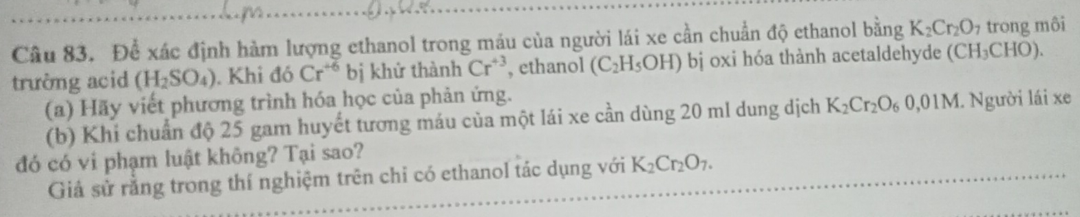 Để xác định hàm lượng ethanol trong máu của người lái xe cần chuẩn độ ethanol bằng K_2Cr_2O_7 trong môi 
trường acid (H_2SO_4). Khi đó Cr^(+6) bị khứ thành Cr^(+3) , ethanol (C_2H_5OH) bị oxi hóa thành acetaldehyde (CH_3CHO). 
(a) Hãy viết phương trình hóa học của phản ứng. 
(b) Khi chuẩn độ 25 gam huyết tương máu của một lái xe cần dùng 20 ml dung dịch K_2Cr_2O_60,01M. Người lái xe 
đó có vi phạm luật không? Tại sao? 
Giả sử rằng trong thí nghiệm trên chỉ có ethanol tác dụng với K_2Cr_2O_7.