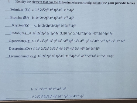 ll. Identify the element that has the following electron configuration (use your periodic table)
__Selenium (Se)_a. 1s^22s^22p^63s^23p^64s^23d^(10)4p^4
_Bromine (Br) _b. 1s^22s^22p^63s^23p^64s^23d^(10)4p^5
_Krypton(Kr)_ _C. 1s^22s^22p^63s^23p^64s^23d^(10)4p^6
_Radon(Rn) I d. 1s^22s^22p^43s^23p^64s^23d104p^65s^24d^(10)5p^66s^24f^(14)5d^(10)6p^67s^1
_Oganesson(Og)_e. 1s^22s^22p^53s^23p^64s^23d^(10)4p^65s^24d^(10)5p^66s^24f^(14)5d^(10)6p^67s^25f^(14)6d^8
Dysprosium(Dy)_f. 1s^22s^22p^63s^23p^64s^23d^(10)4p^65s^24d^(10)5p^66s^24f^(30)
Livermorium(Lv)_g 1s^22s^22p^63s^23p^64s^23d^(10)4p^65s^24d^(10)5p^66s^24f^(14)5d106p^4
_h. 1s^22s^22p^63s^23p^64s^23d^5
_i. 1s^22s^22p^63s^23p^64s^23d^(10)4p^65s^24d^(10)5p^2