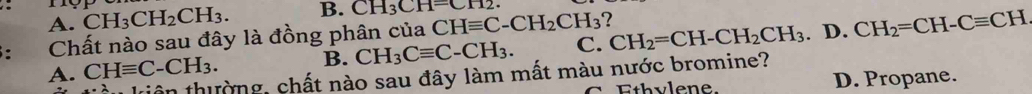 CH_3CH_2CH_3.
B. CH_3CH=CH2.
A.
: Chất nào sau đây là đồng phân của CHequiv C-CH_2CH_3 ?
A. CHequiv C· -CH_3. B. CH_3Cequiv C-CH_3. C. CH_2=CH-CH_2CH_3. D. CH_2=CH-Cequiv CH
-lambda liên thường, chất nào sau đây làm mất màu nước bromine?
th v le ne. D. Propane.