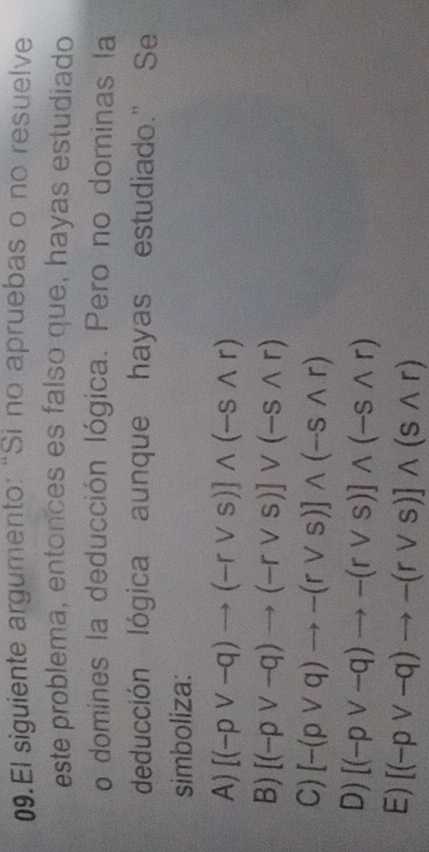 El siguiente argumento: "Si no apruebas o no resuelve
este problema, entonces es falso que, hayas estudiado
o domines la deducción lógica. Pero no dominas la
deducción lógica aunque hayas estudiado." Se
simboliza:
A) [(-pvee -q)to (-rvee s)]wedge (-swedge r)
B) [(-pvee -q)to (-rvee s)]vee (-swedge r)
C) [-(pvee q)to -(rvee s)]wedge (-swedge r)
D) [(-pvee -q)to -(rvee s)]wedge (-swedge r)
E) [(-pvee -q)to -(rvee s)]wedge (swedge r)
