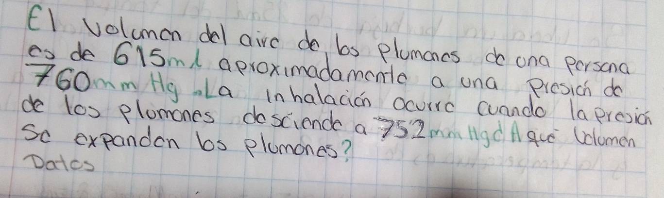 El volumon del aive do bs plumoncs do ana persona 
es de 6i5ml aproximadamenta a una Presich do 
f60mm HgLa in halacián ocuire cuando la presion 
de los plomones dosciend a 752mmHgd Aque Uclomen 
So expanden bs plumones? 
Dates