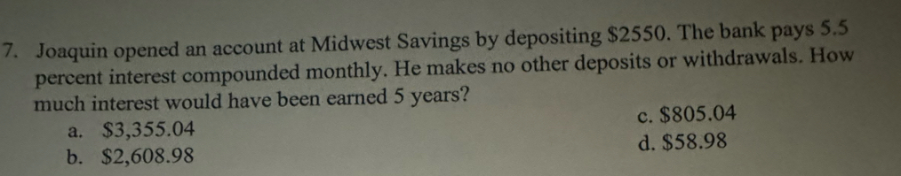 Joaquin opened an account at Midwest Savings by depositing $2550. The bank pays 5.5
percent interest compounded monthly. He makes no other deposits or withdrawals. How
much interest would have been earned 5 years?
a. $3,355.04 c. $805.04
b. $2,608.98 d. $58.98