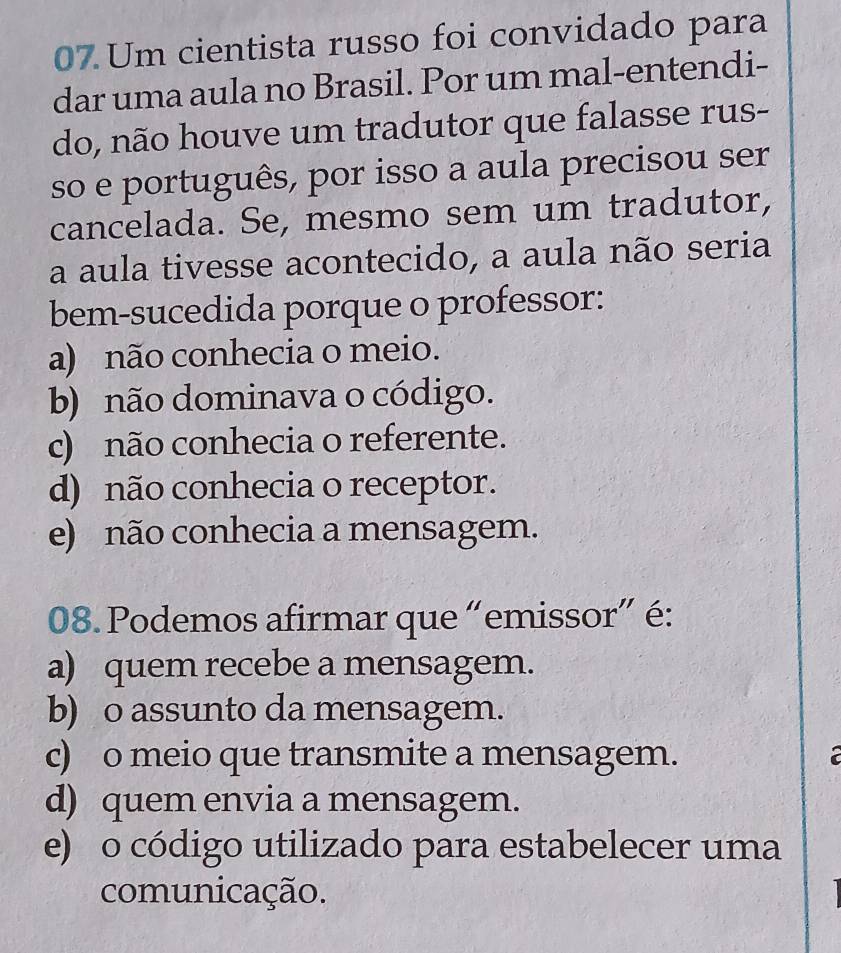 Um cientista russo foi convidado para
dar uma aula no Brasil. Por um mal-entendi-
do, não houve um tradutor que falasse rus-
so e português, por isso a aula precisou ser
cancelada. Se, mesmo sem um tradutor,
a aula tivesse acontecido, a aula não seria
bem-sucedida porque o professor:
a) não conhecia o meio.
b) não dominava o código.
c) não conhecia o referente.
d) não conhecia o receptor.
e) não conhecia a mensagem.
08. Podemos afirmar que “emissor” é:
a) quem recebe a mensagem.
b) o assunto da mensagem.
c) o meio que transmite a mensagem.
d) quem envia a mensagem.
e) o código utilizado para estabelecer uma
comunicação.