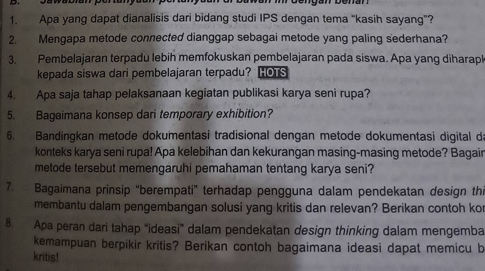 dengan benan 
1. Apa yang dapat dianalisis dari bidang studi IPS dengan tema “kasih sayang”? 
2. Mengapa metode connected dianggap sebagai metode yang paling sederhana? 
3. Pembelajaran terpadu lebih memfokuskan pembelajaran pada siswa. Apa yang diharapk 
kepada siswa dari pembelajaran terpadu? HOTS 
4. Apa saja tahap pelaksanaan kegiatan publikasi karya seni rupa? 
5. Bagaimana konsep dari temporary exhibition? 
6. Bandingkan metode dokumentasi tradisional dengan metode dokumentasi digital da 
konteks karya seni rupa! Apa kelebihan dan kekurangan masing-masing metode? Bagain 
metode tersebut memengaruhi pemahaman tentang karya seni? 
7. Bagaimana prinsip “berempati” terhadap pengguna dalam pendekatan design thi 
membantu dalam pengembangan solusi yang kritis dan relevan? Berikan contoh kor 
8. Apa peran dari tahap “ideasi” dalam pendekatan design thinking dalam mengemba 
kemampuan berpikir kritis? Berikan contoh bagaimana ideasi dapat memicu b 
kritis!