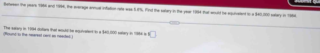 Sübmit qui 
Between the years 1984 and 1994, the average annual inflation rate was 5.6%. Find the salary in the year 1994 that would be equivalent to a $40,000 salary in 1984. 
The salary in 1994 dollars that would be equivalent to a $40,000 salary in 1984 is $□. 
(Round to the nearest cent as needed.)