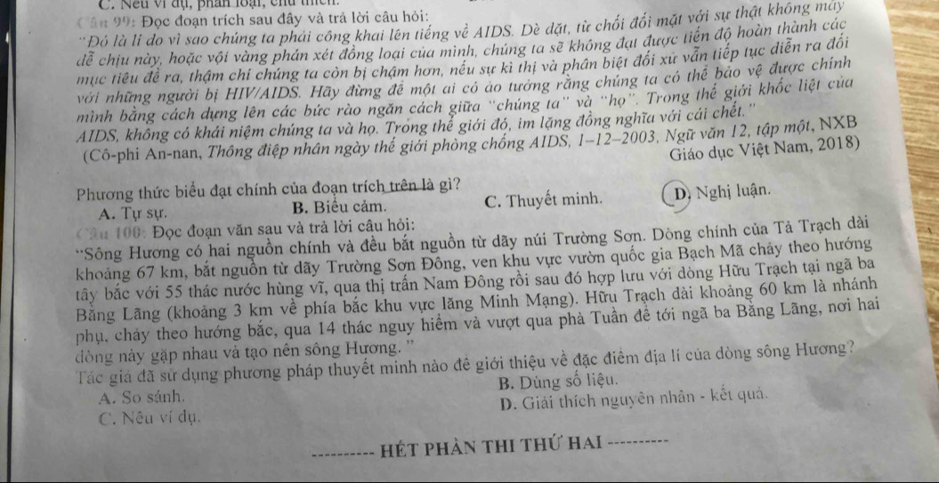 Nếu vi đụ, phán loại, chu thch.
Cân 99: Đọc đoạn trích sau đây và trả lời câu hỏi:
'Đó là li do vì sao chúng ta phải công khai lên tiếng về AIDS. Dè dặt, từ chối đối mặt với sự thật không máy
đễ chiu này, hoặc vội vàng phán xét đồng loại của mình, chúng ta sẽ không đạt được tiến độ hoàn thành các
mục tiêu đề ra, thậm chí chúng ta còn bị chậm hơn, nếu sự kì thị và phân biệt đối xứ vẫn tiếp tục diễn ra đối
với những người bị HIV/AIDS. Hãy đừng để một ai có áo tưởng rằng chúng ta có thể bảo vệ được chính
mình bằng cách dựng lên các bức rào ngăn cách giữa "chứng ta" và "họ". Trong thể giới khốc liệt của
AIDS, không có khái niệm chúng ta và họ. Trong thể giới đó, im lặng đồng nghĩa với cái chết. ''
(Cô-phi An-nan, Thông điệp nhân ngày thể giới phòng chống AIDS, 1-12-2003, Ngữ văn 12, tập một, NXB
Giáo dục Việt Nam, 2018)
Phương thức biểu đạt chính của đoạn trích trên là gì?
A. Tự sự. B. Biểu cảm. C. Thuyết minh. D Nghị luận.
Câu 100: Đọc đoạn văn sau và trả lời câu hỏi:
**Sông Hương có hai nguồn chính và đều bắt nguồn từ dãy núi Trường Sơn. Dòng chính của Tả Trạch dài
khoảng 67 km, bắt nguồn từ dãy Trường Sơn Đông, ven khu vực vườn quốc gia Bạch Mã chảy theo hướng
btây bắc với 55 thác nước hùng vĩ, qua thị trấn Nam Đông rồi sau đó hợp lưu với dòng Hữu Trạch tại ngã ba
Bằng Lãng (khoảng 3 km về phía bắc khu vực lăng Minh Mạng). Hữu Trạch đài khoảng 60 km là nhánh
phụ, cháy theo hướng bắc, qua 14 thác nguy hiểm và vượt qua phà Tuần đề tới ngã ba Bằng Lãng, nơi hai
dòng này gặp nhau và tạo nên sông Hương. ''
Tác giá đã sử dụng phương pháp thuyết minh nào đề giới thiệu về đặc điểm địa lí của dòng sông Hương?
A. So sánh. B. Dùng số liệu.
C. Nêu ví dụ. D. Giải thích nguyên nhân - kết quả.
----------  hét phản thi thứ hai