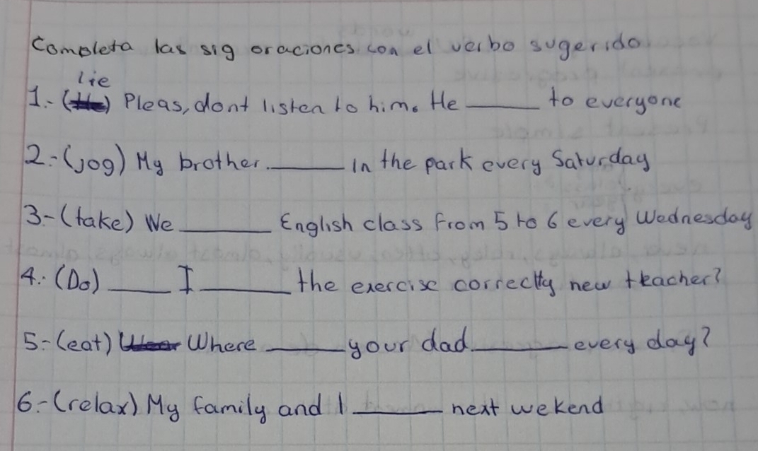 completa las sig oraciones con el velbo sugerido 
lie 
1.() Pleas, don't listen to him. He _to everyone 
2-(j0g) Hy brother _In the park every Saturday 
3- (take) We _English class from 5 t0 6 every Wednesday 
4: (D0) _I _the exercise correctty new teacher? 
5-(eat) 1 Where _your dad_ every day? 
6- (relax) My family and 1 _next wekend