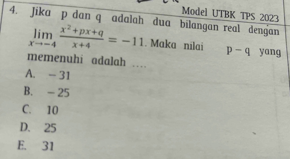 Model UTBK TPS 2023
4. Jika p dan q adalah dua bilangan real dengan
limlimits _xto -4 (x^2+px+q)/x+4 =-11. Maka nilai p-q yang
memenuhi adalah …
A. - 31
B. - 25
C. 10
D. 25
E. 31