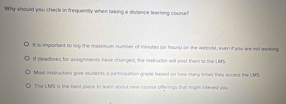 Why should you check in frequently when taking a distance learning course?
It is important to log the maximum number of minutes (or hours) on the website, even if you are not working.
If deadlines for assignments have changed, the instructor will post them to the LMS.
Most instructors give students a participation grade based on how many times they access the LMS.
The LMS is the best place to learn about new course offerings that might interest you.