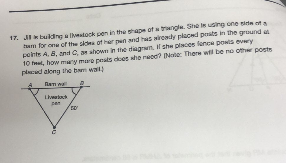 Jill is building a livestock pen in the shape of a triangle. She is using one side of a
barn for one of the sides of her pen and has already placed posts in the ground at
points A, B, and C, as shown in the diagram. If she places fence posts every
10 feet, how many more posts does she need? (Note: There will be no other posts
placed along the barn wall.)