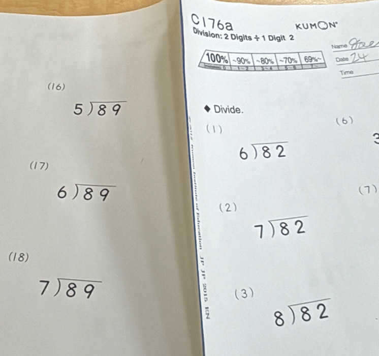 C176a
KUM N°
Division: 2 Digits ÷ 1 Digit 2
me_
ate_
Time
(16)
5encloselongdiv 89
Divide.
(1) (6)
?
beginarrayr 6encloselongdiv 82endarray
(17)
beginarrayr 6encloselongdiv 89endarray
(7)
(2)
` beginarrayr 7encloselongdiv 82endarray
(18)
beginarrayr 7encloselongdiv 89endarray; (3)
beginarrayr 8encloselongdiv 82endarray