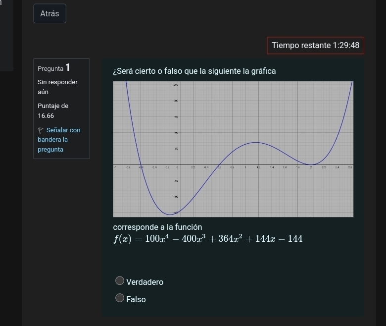 Atrás
Tiempo restante 1:29:48
Pregunta 1 ¿Será cierto o falso que la siguiente la gráfica
Sin responder
aún
Puntaje de
16.66
P Señalar con
bandera la
pregunta
corresponde a la función
f(x)=100x^4-400x^3+364x^2+144x-144
Verdadero
Falso