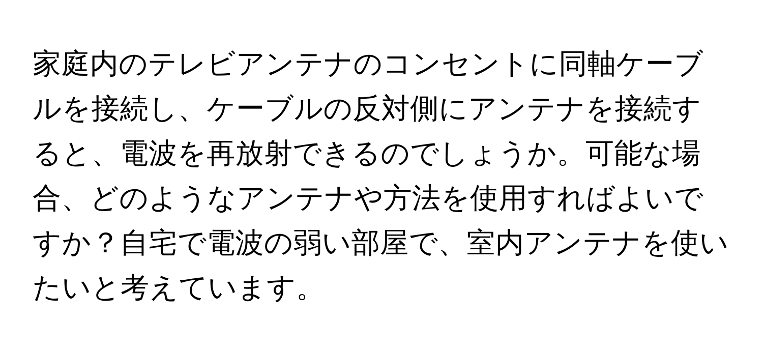 家庭内のテレビアンテナのコンセントに同軸ケーブルを接続し、ケーブルの反対側にアンテナを接続すると、電波を再放射できるのでしょうか。可能な場合、どのようなアンテナや方法を使用すればよいですか？自宅で電波の弱い部屋で、室内アンテナを使いたいと考えています。