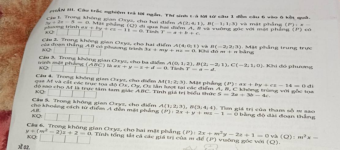 PHẨN III. Câu trắc nghiệm trả lời ngắn. Thí sinh trả lời từ câu 1 đến câu 6 vào ô kết quả.
Câu 1. Trong không gian Oxyz, cho hai điểm A(2;4;1),B(-1;1;3)
3y+2z-5=0 0. Mặt phẳng và mặt phẳng (P):x
phương trình ax+by+cz-11=0 (Q) di qua hai điểm A, B và vuông góc với mặt phẳng (P) có
. Tính
KQ: T=a+b+c.
Câu 2. Trong không gian Oxyz, cho hai điểm A(4;0;1) và
của đoạn thẳng AB có phương trình 3x+my+nz=0. Khi đó m + n bằng
KQ: B(-2;2;3). Mặt phẳng trung trực
Câu 3. Trong không gian Oxyz, cho ba điểm . Khi đó phương
trình mặt phẳng (ABC) là a x+y-z+d=0 A(0;1;2),B(2;-2;1),C(-2;1;0). Tính T=a-d.
KQ:
Câu 4. Trong không gian Oxyz, cho điểm / 2 (1;2;3). Mặt phẳng (P):ax+by+cz-14=0 di
qua M và cắt các trục tọa độ Ox,O y, Oz1 lần lượt tại các điểm A, B, C không trùng với gốc tọa
độ sao cho M là trực tâm tam giác ABC. Tính giá trị biểu thức S=2a+3b-4c.
KQ:
Câu 5. Trong không gian Oxyz, cho điểm
cho khoảng cách từ điểm A đến mặt phẳng A(1;2;3),B(3;4;4). Tìm giá trị của tham số m sao
AB.
KQ:
(P):2x+y+mz-1=0 bằng độ dài đoạn thắng
Câu 6. Trong không gian Oxyz, cho hai mặt phẳng (P): 2x+m^2y-2z+1=0va(Q):m^2x-
y+(m^2-2)z+2=0 2. Tính tổng tất cả các giá trị của m để (P) vuông góc với (Q).
KQ:
)ề 02.