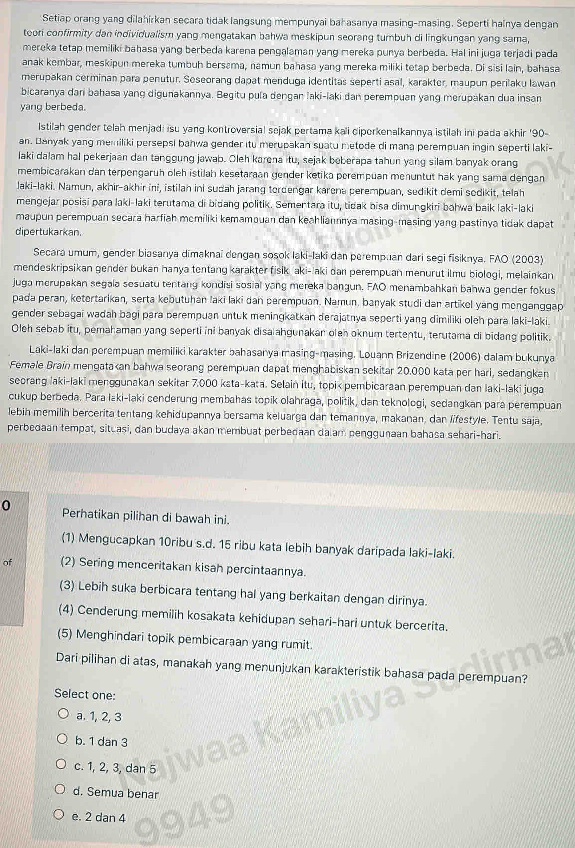 Setiap orang yang dilahirkan secara tidak langsung mempunyai bahasanya masing-masing. Seperti halnya dengan
teori confirmity dan individualism yang mengatakan bahwa meskipun seorang tumbuh di lingkungan yang sama,
mereka tetap memiliki bahasa yang berbeda karena pengalaman yang mereka punya berbeda. Hal ini juga terjadi pada
anak kembar, meskipun mereka tumbuh bersama, namun bahasa yang mereka miliki tetap berbeda. Di sisi lain, bahasa
merupakan cerminan para penutur. Seseorang dapat menduga identitas seperti asal, karakter, maupun perilaku lawan
bicaranya dari bahasa yang digunakannya. Begitu pula dengan laki-laki dan perempuan yang merupakan dua insan
yang berbeda.
Istilah gender telah menjadi isu yang kontroversial sejak pertama kali diperkenalkannya istilah ini pada akhir ‘90-
an. Banyak yang memiliki persepsi bahwa gender itu merupakan suatu metode di mana perempuan ingin seperti laki-
laki dalam hal pekerjaan dan tanggung jawab. Oleh karena itu, sejak beberapa tahun yang silam banyak orang
membicarakan dan terpengaruh oleh istilah kesetaraan gender ketika perempuan menuntut hak yang sama dengan
laki-laki. Namun, akhir-akhir ini, istilah ini sudah jarang terdengar karena perempuan, sedikit demi sedikit, telah
mengejar posisi para laki-laki terutama di bidang politik. Sementara itu, tidak bisa dimungkiri bahwa baik laki-laki
maupun perempuan secara harfiah memiliki kemampuan dan keahliannnya masing-masing yang pastinya tidak dapat
dipertukarkan.
Secara umum, gender biasanya dimaknai dengan sosok laki-laki dan perempuan dari segi fisiknya. FAO (2003)
mendeskripsikan gender bukan hanya tentang karakter fisik laki-laki dan perempuan menurut ilmu biologi, melainkan
juga merupakan segala sesuatu tentang kondisi sosial yang mereka bangun. FAO menambahkan bahwa gender fokus
pada peran, ketertarikan, serta kebutuhan laki laki dan perempuan. Namun, banyak studi dan artikel yang menganggap
gender sebagai wadah bagi para perempuan untuk meningkatkan derajatnya seperti yang dimiliki oleh para laki-laki.
Oleh sebab itu, pemahaman yang seperti ini banyak disalahgunakan oleh oknum tertentu, terutama di bidang politik.
Laki-laki dan perempuan memiliki karakter bahasanya masing-masing. Louann Brizendine (2006) dalam bukunya
Female Brain mengatakan bahwa seorang perempuan dapat menghabiskan sekitar 20.000 kata per hari, sedangkan
seorang laki-laki menggunakan sekitar 7.000 kata-kata. Selain itu, topik pembicaraan perempuan dan laki-laki juga
cukup berbeda. Para laki-laki cenderung membahas topik olahraga, politik, dan teknologi, sedangkan para perempuan
lebih memilih bercerita tentang kehidupannya bersama keluarga dan temannya, makanan, dan lifestyle. Tentu saja,
perbedaan tempat, situasi, dan budaya akan membuat perbedaan dalam penggunaan bahasa sehari-hari.
0 Perhatikan pilihan di bawah ini.
(1) Mengucapkan 10ribu s.d. 15 ribu kata lebih banyak daripada laki-laki.
of (2) Sering menceritakan kisah percintaannya.
(3) Lebih suka berbicara tentang hal yang berkaitan dengan dirinya.
(4) Cenderung memilih kosakata kehidupan sehari-hari untuk bercerita.
(5) Menghindari topik pembicaraan yang rumit.
Dari pilihan di atas, manakah yang menunjukan karakteristik bahasa pada perempuan?
Select one:
a. 1, 2, 3
b. 1 dan 3
c. 1, 2, 3, dan 5
d. Semua benar
e. 2 dan 4