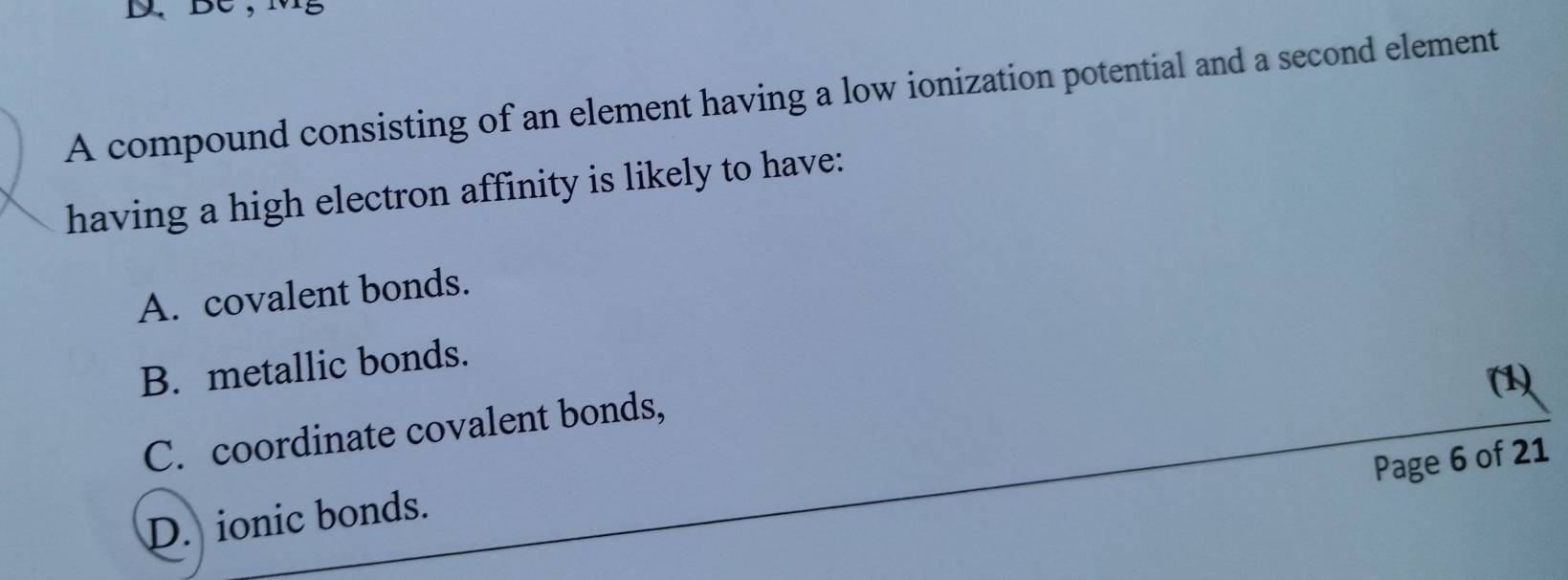 D、BC,
A compound consisting of an element having a low ionization potential and a second element
having a high electron affinity is likely to have:
A. covalent bonds.
B. metallic bonds.
(1)
C. coordinate covalent bonds,
Page 6 of 21
D. ionic bonds.