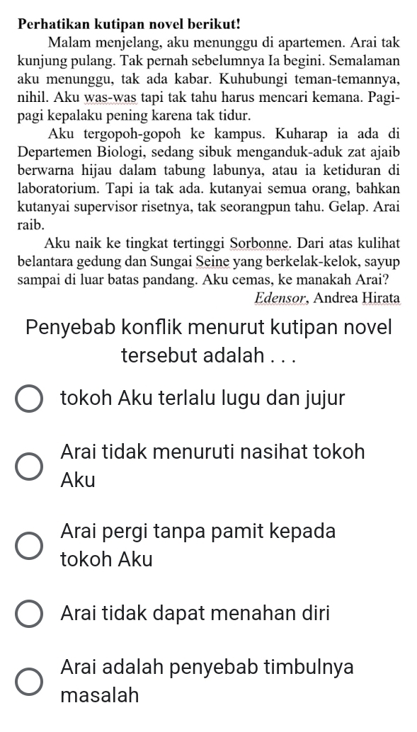 Perhatikan kutipan novel berikut!
Malam menjelang, aku menunggu di apartemen. Arai tak
kunjung pulang. Tak pernah sebelumnya Ia begini. Semalaman
aku menunggu, tak ada kabar. Kuhubungi teman-temannya,
nihil. Aku was-was tapi tak tahu harus mencari kemana. Pagi-
pagi kepalaku pening karena tak tidur.
Aku tergopoh-gopoh ke kampus. Kuharap ia ada di
Departemen Biologi, sedang sibuk menganduk-aduk zat ajaib
berwarna hijau dalam tabung labunya, atau ia ketiduran di
laboratorium. Tapi ia tak ada. kutanyai semua orang, bahkan
kutanyai supervisor risetnya, tak seorangpun tahu. Gelap. Arai
raib.
Aku naik ke tingkat tertinggi Sorbonne. Dari atas kulihat
belantara gedung dan Sungai Seine yang berkelak-kelok, sayup
sampai di luar batas pandang. Aku cemas, ke manakah Arai?
Edensor, Andrea Hirata
Penyebab konflik menurut kutipan novel
tersebut adalah . . .
tokoh Aku terlalu lugu dan jujur
Arai tidak menuruti nasihat tokoh
Aku
Arai pergi tanpa pamit kepada
tokoh Aku
Arai tidak dapat menahan diri
Arai adalah penyebab timbulnya
masalah