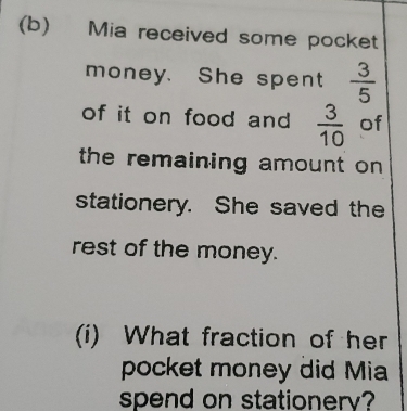 Mia received some pocket 
money. She spent  3/5 
of it on food and  3/10  of 
the remaining amount on 
stationery. She saved the 
rest of the money. 
(i) What fraction of her 
pocket money did Mia 
spend on stationerv?