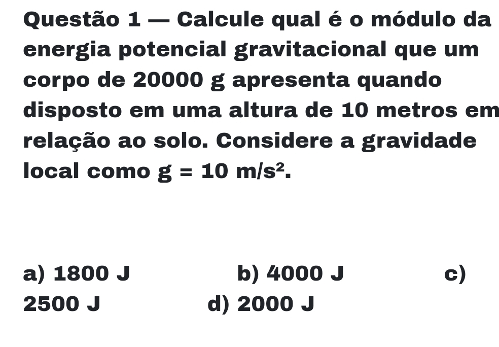 — Calcule qual é o módulo da
energia potencial gravitacional que um
corpo de 20000 g apresenta quando
disposto em uma altura de 10 metros em
relação ao solo. Considere a gravidade
local como g=10m/s^2.
a) 1800 b) 4000 c)
2500 d) 2000