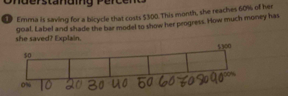 Onderstänaing Percen 
Emma is saving for a bicycle that costs $300. This month, she reaches 60% of her 
goal. Label and shade the bar model to show her progress. How much money has 
she saved? Explain.