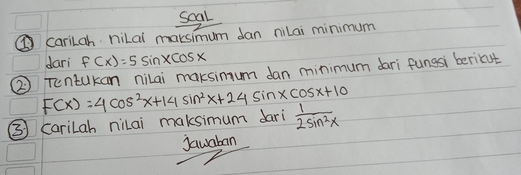 soal
carilah hilai maksimum dan niLai minimum
dari f(x)=5sin xcos x
② Tentakan nilai maksimum dan minimum dari fungsi berikut
F(x)=4cos^2x+14sin^2x+24sin xcos x+10
31 Carilah nilai maksimum dari  1/2sin^2x 
jawaban