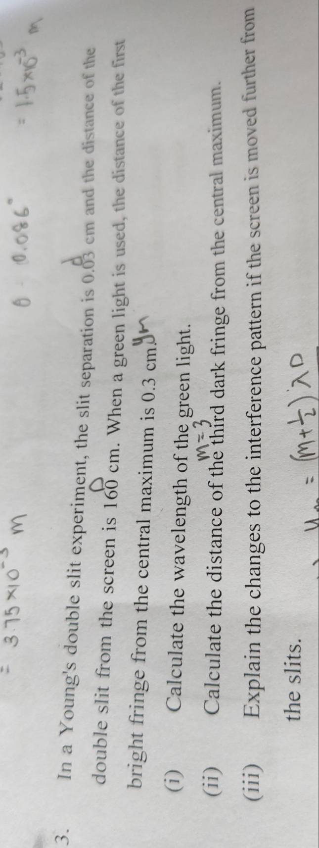 a In a Young's double slit experiment, the slit separation is 0.03 cm and the distance of the 
double slit from the screen is 160 cm. When a green light is used, the distance of the first 
bright fringe from the central maximum is 0.3 cm
(i) Calculate the wavelength of the green light. 
(ii) Calculate the distance of the third dark fringe from the central maximum. 
(iii) Explain the changes to the interference pattern if the screen is moved further from 
the slits.