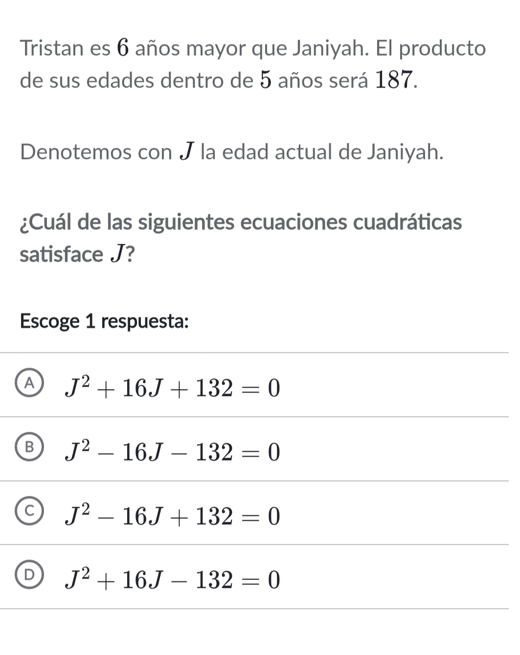 Tristan es 6 años mayor que Janiyah. El producto
de sus edades dentro de 5 años será 187.
Denotemos con J la edad actual de Janiyah.
¿Cuál de las siguientes ecuaciones cuadráticas
satisface J?
Escoge 1 respuesta:
A J^2+16J+132=0
B J^2-16J-132=0
C J^2-16J+132=0
D J^2+16J-132=0