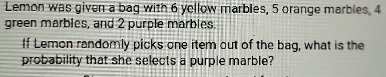 Lemon was given a bag with 6 yellow marbles, 5 orange marbles, 4
green marbles, and 2 purple marbles. 
If Lemon randomly picks one item out of the bag, what is the 
probability that she selects a purple marble?