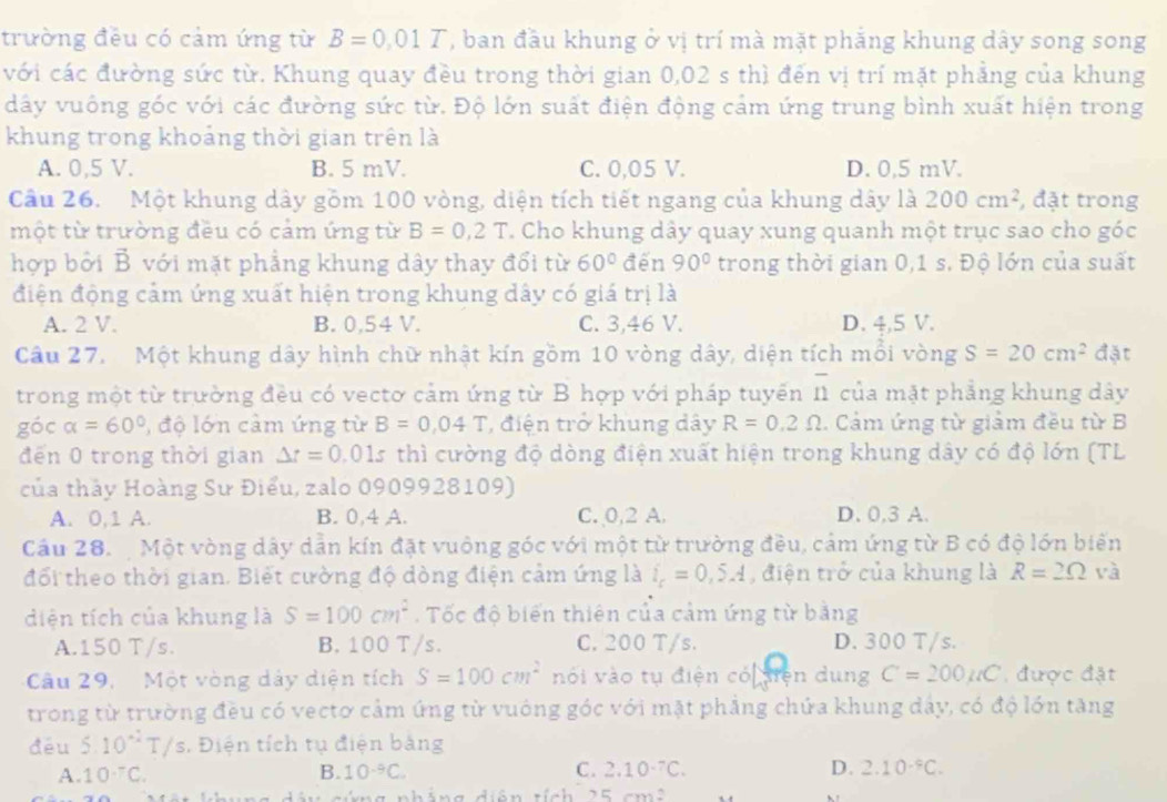 trường đều có cảm ứng từ B=0,01T , ban đầu khung ở vị trí mà mặt phẳng khung dây song song
với các đường sức từ. Khung quay đều trong thời gian 0,02 s thì đến vị trí mặt phẳng của khung
dây vuông góc với các đường sức từ. Độ lớn suất điện động cảm ứng trung bình xuất hiện trong
khung trong khoảng thời gian trên là
A. 0,5 V. B. 5 mV. C. 0,05 V. D. 0.5 mV.
Cầu 26. Một khung dây gồm 100 vòng, diện tích tiết ngang của khung dây là 200cm^2 , đặt trong
một từ trường đều có cảm ứng từ B=0,2T T. Cho khung dây quay xung quanh một trục sao cho góc
hợp bởi B với mặt phẳng khung dây thay đổi từ 60° đến 90° trong thời gian 0,1 s. Độ lớn của suất
điện động cảm ứng xuất hiện trong khung dây có giá trị là
A. 2 V. B. 0,54 V. C. 3,46 V. D. 4,5 V.
Câu 27.  Một khung dây hình chữ nhật kín gồm 10 vòng dây, diện tích mối vòng S=20cm^2 đặt
trong một từ trường đều có vectơ cảm ứng từ B hợp với pháp tuyến overline n của mặt phẳng khung dây
góc alpha =60° , độ lớn cảm ứng từ B=0.04T , điện trở khung dây R=0.2Omega. Cảm ứng từ giảm đều từ B
đến 0 trong thời gian Delta t=0.01s thì cường độ dòng điện xuất hiện trong khung dây có độ lớn (TL
của thảy Hoàng Sư Điểu, zalo 0909928109)
A. 0,1 A. B. 0,4 A. C. 0,2 A. D. 0.3 A.
Câầu 28.  Một vòng dây dẫn kín đặt vuông góc với một từ trường đều, cảm ứng từ B có độ lớn biến
đối theo thời gian. Biết cường độ dòng điện cảm ứng là i_c=0,5A , điện trở của khung là R=2Omega và
diện tích của khung là S=100cm^2.  Tốc độ biển thiên của cảm ứng từ bằng
A.150 T/s. B. 100 T/s. C. 200 T/s. D. 300 T/s.
Câu 29,  Một vòng dây diện tích S=100cm^2 nói vào tụ điện có diện dung C=200mu C được đặt
trong từ trường đều có vectơ cảm ứng từ vuông góc với mặt phẳng chứa khung dây, có độ lớn tăng
đéu 510^(-2)T/s. Điện tích tụ điện bảng
A. 10^-C. B. 10^(-9)C. C. 2.10^(-7)C. D. 2.10^(-9)C.
T         g diân tính 25cm^2