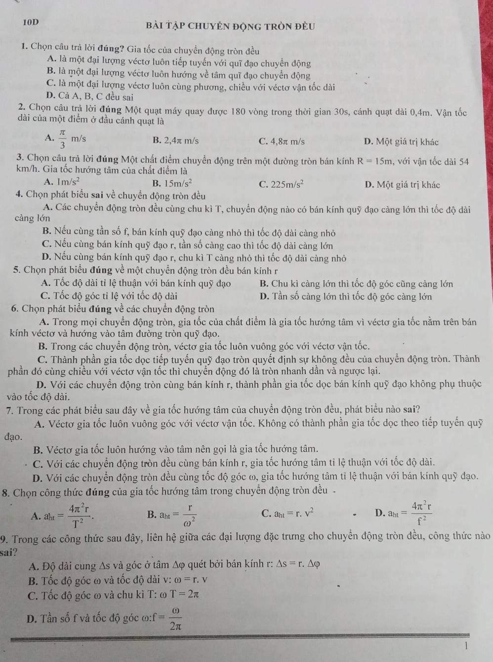 10D bài tập ChUYÊN độnG tròn đều
1. Chọn câu trả lời đúng? Gia tốc của chuyển động tròn đều
A. là một đại lượng véctơ luôn tiếp tuyến với quĩ đạo chuyển động
B. là một đại lượng véctơ luôn hướng về tâm quĩ đạo chuyển động
C. là một đại lượng véctơ luôn cùng phương, chiều với véctơ vận tốc dài
D. Cả A, B, C đều sai
2. Chọn câu trả lời đúng Một quạt máy quay được 180 vòng trong thời gian 30s, cánh quạt dài 0,4m. Vận tốc
dài của một điểm ở đầu cánh quạt là
A.  π /3 m/s B. 2,4π m/s C. 4,8π m/s D. Một giá trị khác
3. Chọn câu trả lời đúng Một chất điểm chuyển động trên một đường tròn bán kính R=15m , với vận tốc dài 54
km/h. Gia tốc hướng tâm của chất điểm là
A. 1m/s^2 B. 15m/s^2 C. 225m/s^2 D. Một giá trị khác
4. Chọn phát biểu sai về chuyển động tròn đều
A. Các chuyển động tròn đều cùng chu kì T, chuyển động nào có bán kính quỹ đạo càng lớn thì tốc độ dài
càng lớn
B. Nếu cùng tần số f, bán kính quỹ đạo càng nhỏ thì tốc độ dài càng nhỏ
C. Nếu cùng bán kính quỹ đạo r, tần số càng cao thì tốc độ dài càng lớn
D. Nếu cùng bán kính quỹ đạo r, chu kì T càng nhỏ thì tốc độ dài càng nhỏ
5. Chọn phát biểu đúng về một chuyển động tròn đều bán kính r
A. Tốc độ dài tỉ lệ thuận với bán kính quỹ đạo B. Chu kì càng lớn thì tốc độ góc cũng càng lớn
C. Tốc độ góc tỉ lệ với tốc độ dài D. Tần số càng lớn thì tốc độ góc càng lớn
6. Chọn phát biểu đúng về các chuyển động tròn
A. Trong mọi chuyển động tròn, gia tốc của chất điểm là gia tốc hướng tâm vì véctơ gia tốc nằm trên bán
kính véctơ và hướng vào tâm đường tròn quỹ đạo.
B. Trong các chuyển động tròn, véctơ gia tốc luôn vuông góc với véctơ vận tốc.
C. Thành phần gia tốc dọc tiếp tuyến quỹ đạo tròn quyết định sự không đều của chuyền động tròn. Thành
phần đó cùng chiều với véctơ vận tốc thì chuyển động đó là tròn nhanh dần và ngược lại.
D. Với các chuyển động tròn cùng bán kính r, thành phần gia tốc dọc bán kính quỹ đạo không phụ thuộc
vào tốc độ dài.
7. Trong các phát biểu sau đây về gia tốc hướng tâm của chuyền động tròn đều, phát biểu nào sai?
A. Véctơ gia tốc luôn vuông góc với véctơ vận tốc. Không có thành phần gia tốc dọc theo tiếp tuyến quỹ
đạo.
B. Véctơ gia tốc luôn hướng vào tâm nên gọi là gia tốc hướng tâm.
C. Với các chuyển động tròn đều cùng bán kính r, gia tốc hướng tâm tỉ lệ thuận với tốc độ dài.
D. Với các chuyển động tròn đều cùng tốc độ góc ω, gia tốc hướng tâm tỉ lệ thuận với bán kính quỹ đạo.
8. Chọn công thức đúng của gia tốc hướng tâm trong chuyển động tròn đều-
A. ah_t= 4π^2r/T^2 . B. a_ht= r/omega^2  C. a_ht=r.v^2 D. a_ht= 4π^2r/f^2 
9. Trong các công thức sau đây, liên hệ giữa các đại lượng đặc trưng cho chuyển động tròn đều, công thức nào
sai?
A. Độ dài cung As và góc ở tâm Δφ quét bởi bán kính r: △ s=r.△ varphi
B. Tốc độ góc ω và tốc độ dài v: omega =r.v
C. Tốc độ góc ω và chu kì T: ω T=2π
D. Tần số f và tốc độ góc omega :f= omega /2π  
1