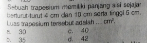 Sebuah trapesium memiliki panjang sisi sejajar
berturut-turut 4 cm dan 10 cm serta tinggi 5 cm.
Luas trapesium tersebut adalah_ cm^2.
a. 30 c. 40
b. 35 d. 42