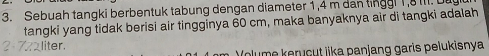 Sebuah tangki berbentuk tabung dengan diameter 1,4 m dan tinggl 1, 8 III. Dagi 
tangki yang tidak berisi air tingginya 60 cm, maka banyaknya air di tangki adalah
7 liter. 
(olume keruçut jika panjang garis pelukisnya