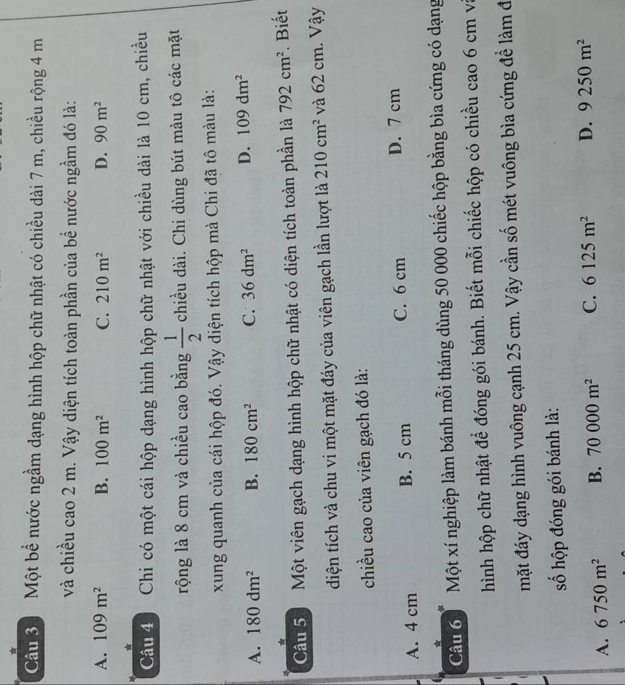 Một bể nước ngầm dạng hình hộp chữ nhật có chiều dài 7 m, chiều rộng 4 m
và chiều cao 2 m. Vậy diện tích toàn phần của bể nước ngầm đó là:
A. 109m^2 B. 100m^2 C. 210m^2 D. 90m^2
Câu 4 1 Chi có một cái hộp dạng hình hộp chữ nhật với chiều dài là 10 cm, chiều
rộng là 8 cm và chiều cao bằng  1/2  chiều dài. Chi dùng bút màu tô các mặt
xung quanh của cái hộp đó. Vậy diện tích hộp mà Chi đã tô màu là:
A. 180dm^2 B. 180cm^2 C. 36dm^2
D. 109dm^2
*
Câu 5. Một viên gạch dạng hình hộp chữ nhật có diện tích toàn phần là 792cm^2. Biết
diện tích và chu vi một mặt đáy của viên gạch lần lượt là 210cm^2 và 62 cm. Vậy
chiều cao của viên gạch đó là:
A. 4 cm B. 5 cm C. 6 cm D. 7 cm
Câu 6 Một xí nghiệp làm bánh mỗi tháng dùng 50 000 chiếc hộp bằng bìa cứng có dạng
hình hộp chữ nhật để đóng gói bánh. Biết mỗi chiếc hộp có chiều cao 6 cm va
mặt đáy dạng hình vuông cạnh 25 cm. Vậy cần số mét vuông bìa cứng để làm đ
số hộp đóng gói bánh là:
A. 6750m^2 B. 70000m^2 C. 6125m^2 D. 9250m^2
