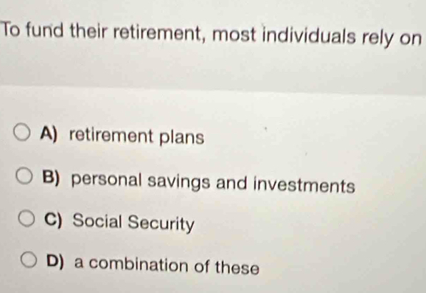 To fund their retirement, most individuals rely on
A) retirement plans
B) personal savings and investments
C) Social Security
D) a combination of these