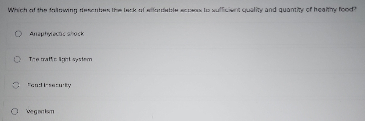 Which of the following describes the lack of affordable access to sufficient quality and quantity of healthy food?
Anaphylactic shock
The traffic light system
Food insecurity
Veganism