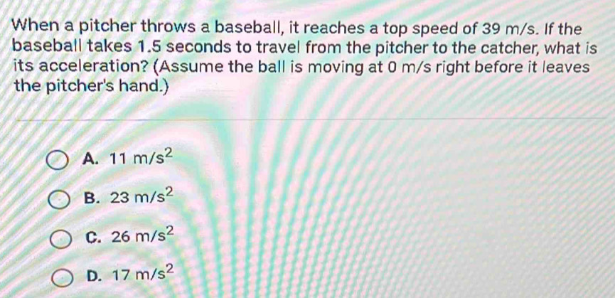 When a pitcher throws a baseball, it reaches a top speed of 39 m/s. If the
baseball takes 1.5 seconds to travel from the pitcher to the catcher, what is
its acceleration? (Assume the ball is moving at 0 m/s right before it leaves
the pitcher's hand.)
A. 11m/s^2
B. 23m/s^2
C. 26m/s^2
D. 17m/s^2