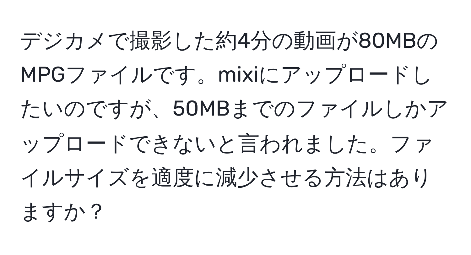 デジカメで撮影した約4分の動画が80MBのMPGファイルです。mixiにアップロードしたいのですが、50MBまでのファイルしかアップロードできないと言われました。ファイルサイズを適度に減少させる方法はありますか？